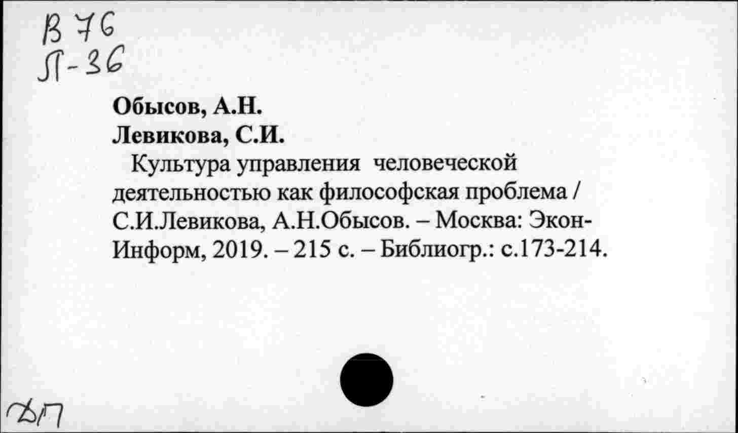 ﻿Обысов, А.Н.
Левикова, С.И.
Культура управления человеческой деятельностью как философская проблема / С.И.Левикова, А.Н.Обысов. - Москва: Экон-Информ, 2019. - 215 с. - Библиогр.: с.173-214.